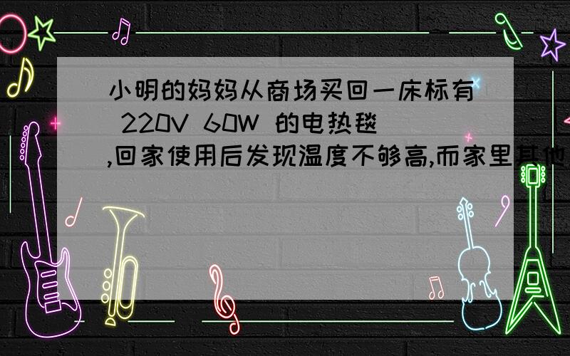 小明的妈妈从商场买回一床标有 220V 60W 的电热毯,回家使用后发现温度不够高,而家里其他用电器都很正常,这说明电路和电压都没有问题.小明想 可能是该电热毯中电阻丝的店主有偏差,请你分