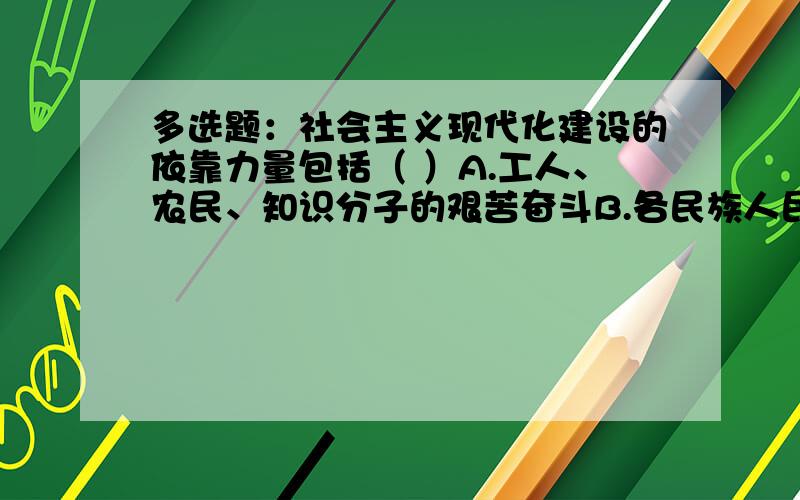 多选题：社会主义现代化建设的依靠力量包括（ ）A.工人、农民、知识分子的艰苦奋斗B.各民族人民的团结合作C.新时期的爱国统一战线D.共产党领导下的人民军队