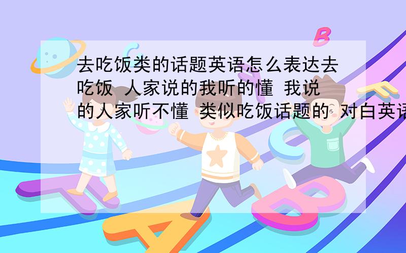 去吃饭类的话题英语怎么表达去吃饭 人家说的我听的懂 我说的人家听不懂 类似吃饭话题的 对白英语有那些啊