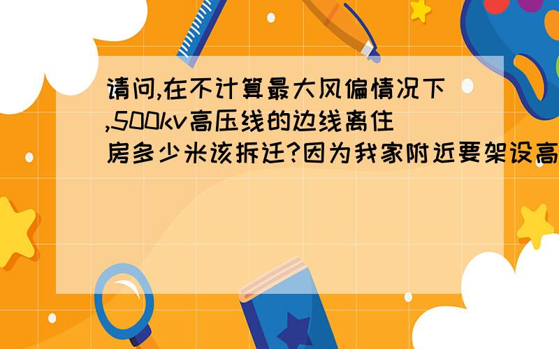 请问,在不计算最大风偏情况下,500kv高压线的边线离住房多少米该拆迁?因为我家附近要架设高压线路,500kv高压线离我家很近,请问在不计算最大风偏情况下,高压线的边线的水平垂直距离,应该