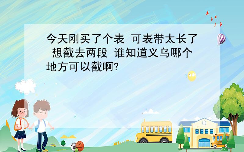 今天刚买了个表 可表带太长了 想截去两段 谁知道义乌哪个地方可以截啊?