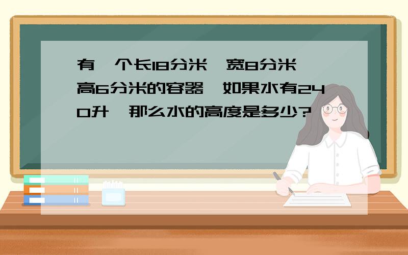 有一个长18分米,宽8分米,高6分米的容器,如果水有240升,那么水的高度是多少?