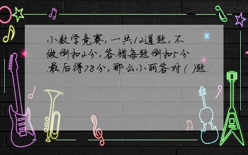 小数学竞赛,一共12道题,不做倒扣2分,答错每题倒扣5分.最后得78分,那么小丽答对( )题.