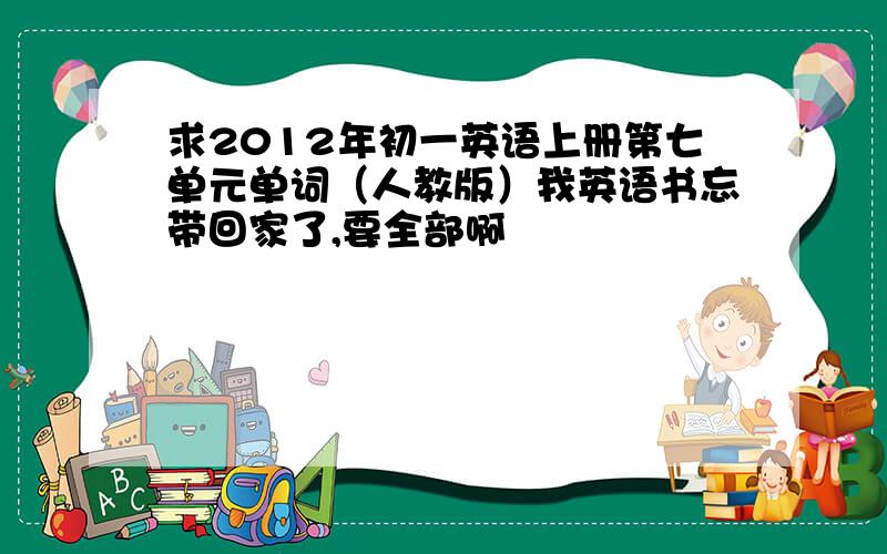 求2012年初一英语上册第七单元单词（人教版）我英语书忘带回家了,要全部啊