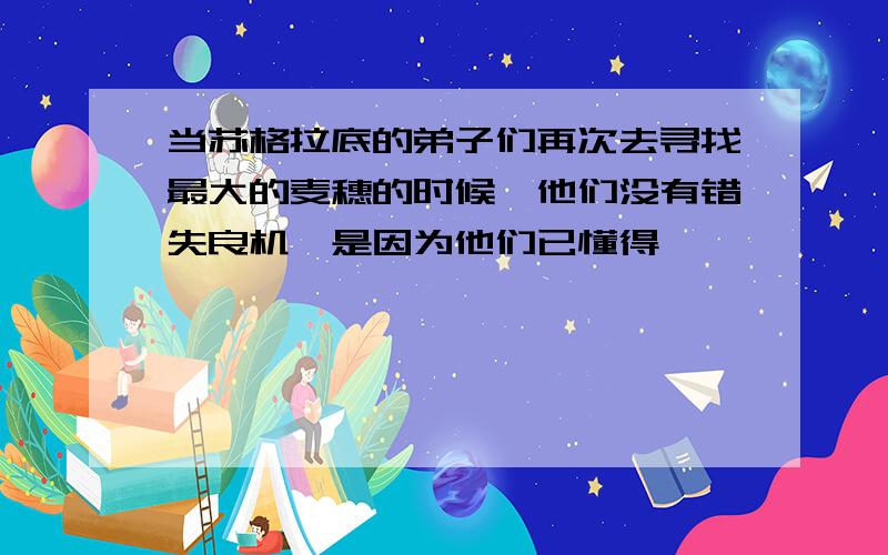 当苏格拉底的弟子们再次去寻找最大的麦穗的时候,他们没有错失良机,是因为他们已懂得