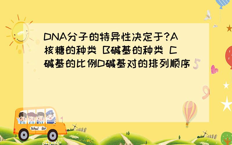 DNA分子的特异性决定于?A核糖的种类 B碱基的种类 C碱基的比例D碱基对的排列顺序