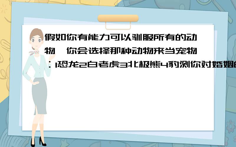 假如你有能力可以驯服所有的动物,你会选择那种动物来当宠物：1恐龙2白老虎3北极熊4豹测你对婚姻的看法,纯属趣味测试.你,会和我选的一样吗?