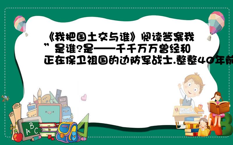 《我把国土交与谁》阅读答案我”是谁?是——千千万万曾经和正在保卫祖国的边防军战士.整整40年前,我有幸成为这支庄严队伍的一员,奉命把守在海拔5000公尺的藏北高原.那时,“用鲜血和生