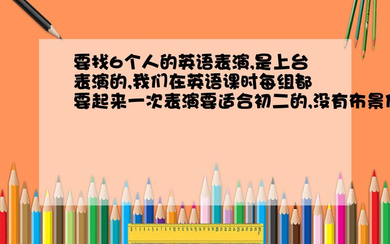 要找6个人的英语表演,是上台表演的,我们在英语课时每组都要起来一次表演要适合初二的,没有布景什么的.短一点的但一定要6个人的