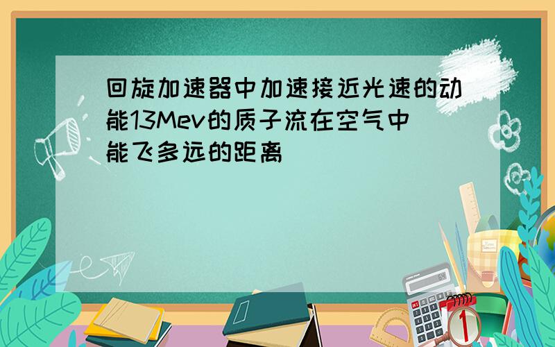 回旋加速器中加速接近光速的动能13Mev的质子流在空气中能飞多远的距离