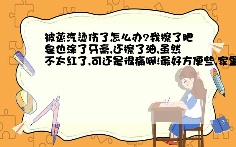 被蒸汽烫伤了怎么办?我擦了肥皂也涂了牙膏,还擦了油,虽然不太红了,可还是很痛啊!最好方便些,家里有的.