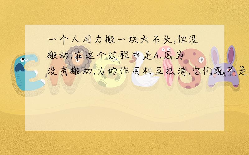 一个人用力搬一块大石头,但没搬动,在这个过程中是A.因为没有搬动,力的作用相互抵消,它们既不是施力...一个人用力搬一块大石头,但没搬动,在这个过程中是A.因为没有搬动,力的作用相互抵