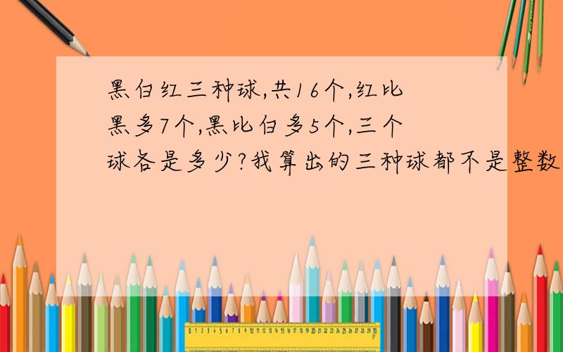 黑白红三种球,共16个,红比黑多7个,黑比白多5个,三个球各是多少?我算出的三种球都不是整数,我也觉得题出的有问题