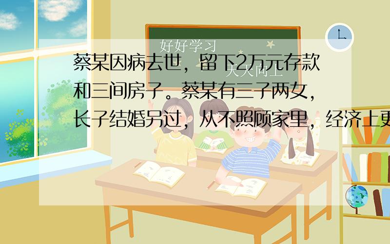 蔡某因病去世，留下2万元存款和三间房子。蔡某有三子两女，长子结婚另过，从不照顾家里，经济上更不给予任何帮助；次子亡故，其妻带着女儿改嫁了；小儿子严重残疾，收入微薄；长女