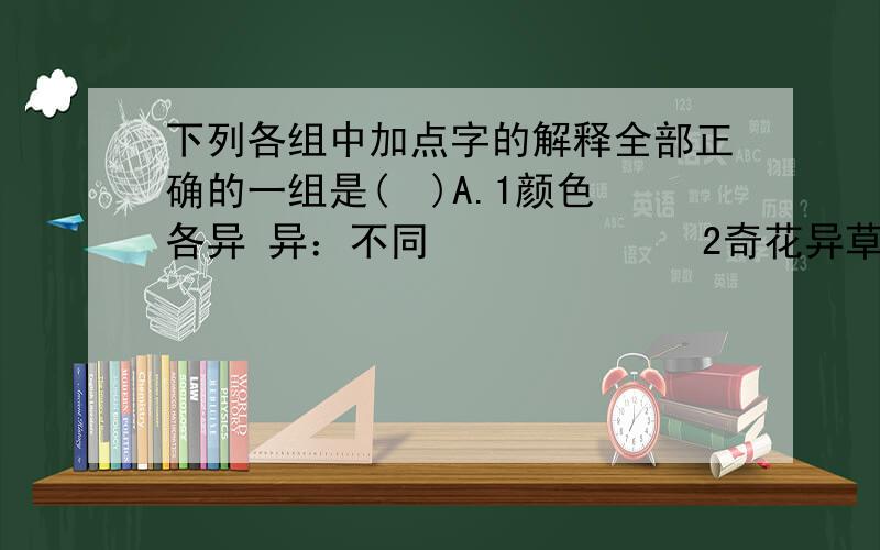 下列各组中加点字的解释全部正确的一组是(  )A.1颜色各异 异：不同             2奇花异草 异：奇怪               3独在异乡为异客  异：另外的,别的