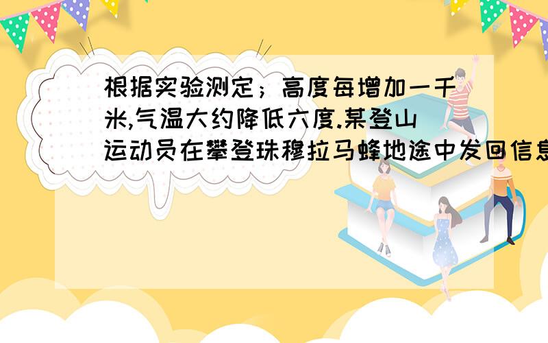 根据实验测定；高度每增加一千米,气温大约降低六度.某登山运动员在攀登珠穆拉马蜂地途中发回信息,报告它所在的气温为-15°c,如果当时的地面温度是三°c登山运动员所在的位置的高度能确