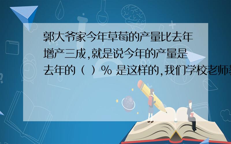 郭大爷家今年草莓的产量比去年增产三成,就是说今年的产量是去年的（ ）% 是这样的,我们学校老师教得不好,没讲清楚,弄得我乘除不分,加减不知,每一个答案都不确定,今天能碰到您这样的导