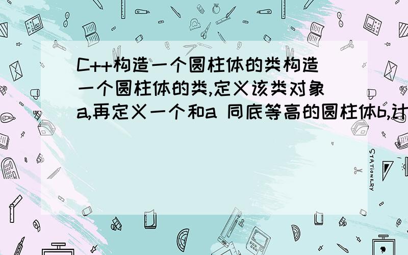 C++构造一个圆柱体的类构造一个圆柱体的类,定义该类对象a,再定义一个和a 同底等高的圆柱体b,计算a 圆柱体的底面积,计算b 圆柱体的体积.