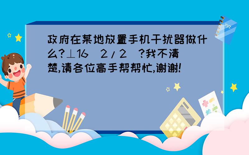 政府在某地放置手机干扰器做什么?⊥16[2/2]?我不清楚,请各位高手帮帮忙,谢谢!