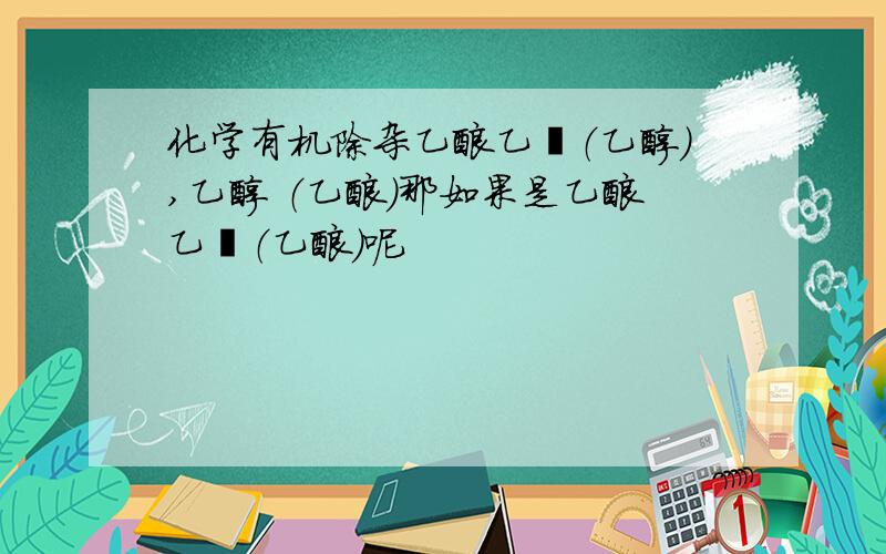 化学有机除杂乙酸乙酯（乙醇）,乙醇 （乙酸）那如果是乙酸乙酯（乙酸）呢