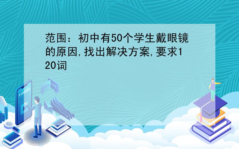 范围：初中有50个学生戴眼镜的原因,找出解决方案,要求120词