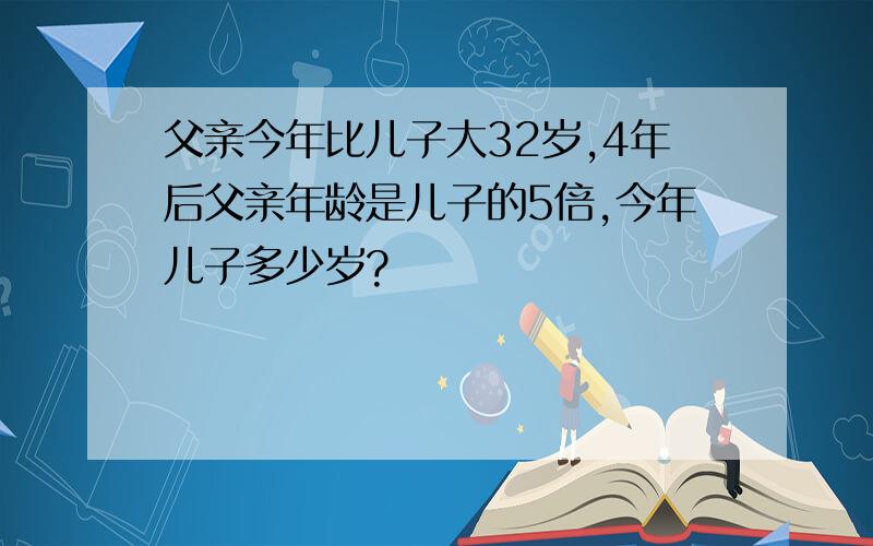 父亲今年比儿子大32岁,4年后父亲年龄是儿子的5倍,今年儿子多少岁?