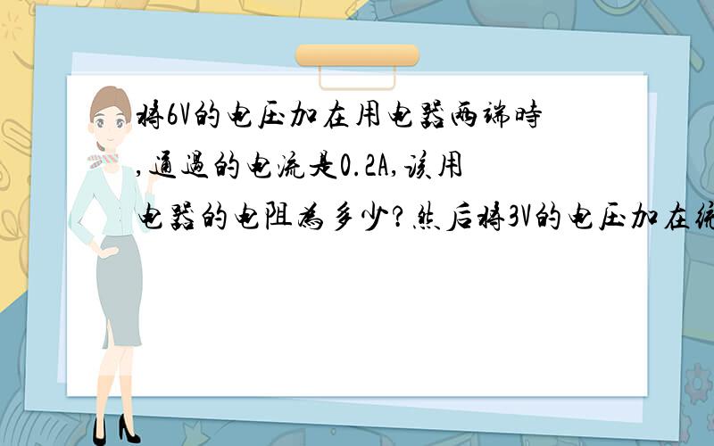 将6V的电压加在用电器两端时,通过的电流是0.2A,该用电器的电阻为多少?然后将3V的电压加在统一用电器时,通过用电器的电流是多少?用电器的电阻是多少欧?如果用电器两端的电压为零,该电阻