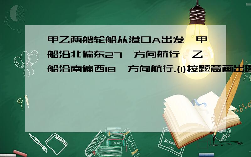 甲乙两艘轮船从港口A出发,甲船沿北偏东27°方向航行,乙船沿南偏西18°方向航行.(1)按题意画出图形（2）求甲乙两船航线的夹角