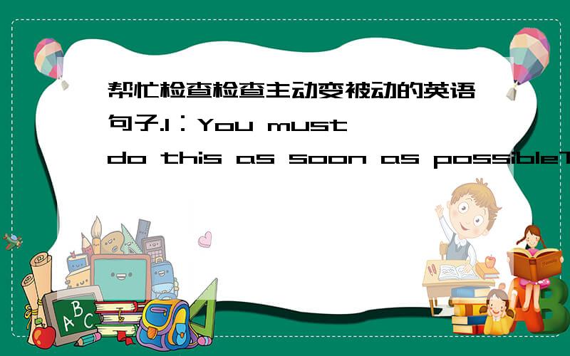 帮忙检查检查主动变被动的英语句子.1：You must do this as soon as possibleThis thing must been done by you as soon as possible2:We must take good care of the childrenThe children must been taken good care of bu us 3:Students must make