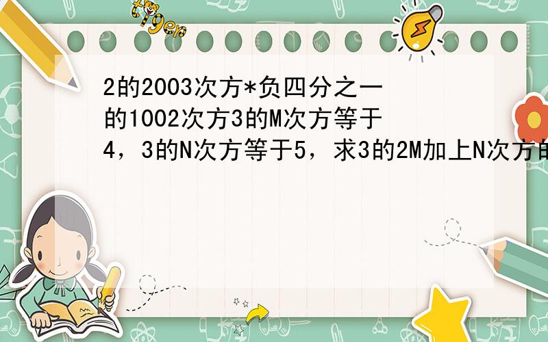 2的2003次方*负四分之一的1002次方3的M次方等于4，3的N次方等于5，求3的2M加上N次方的值