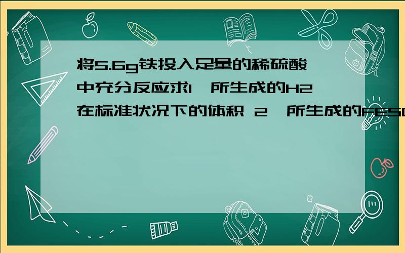 将5.6g铁投入足量的稀硫酸中充分反应求1,所生成的H2在标准状况下的体积 2,所生成的FESO4的物质的量 3,将所得溶液加水配成1L溶液,求所得溶液中FESO4的物质的量浓度