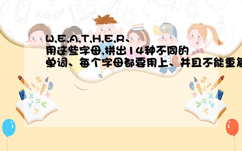 W,E,A,T,H,E,R、用这些字母,拼出14种不同的单词、每个字母都要用上、并且不能重复、钦赐!