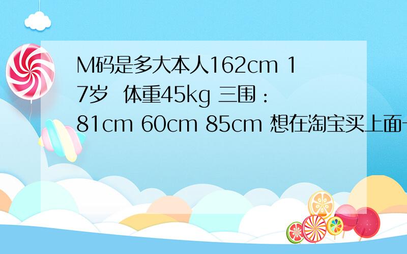 M码是多大本人162cm 17岁  体重45kg 三围：81cm 60cm 85cm 想在淘宝买上面一件衣服.第一次在淘宝上买衣服所以没有经验.问一下我买M码的还是S码的.M和S分别适合怎样的体形的人穿?