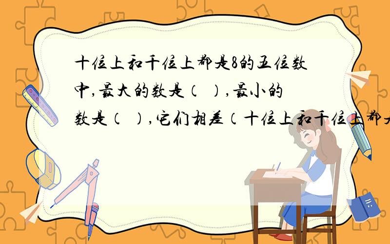 十位上和千位上都是8的五位数中,最大的数是（ ）,最小的数是（ ）,它们相差（十位上和千位上都是8的五位数中,最大的数是（ ）,最小的数是（ ）,它们相差（ ）