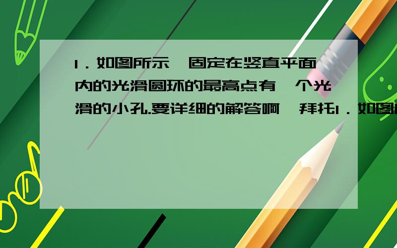 1．如图所示,固定在竖直平面内的光滑圆环的最高点有一个光滑的小孔.要详细的解答啊  拜托1．如图所示，固定在竖直平面内的光滑圆环的最高点有一个光滑的小孔。质量为m的小球套在圆环