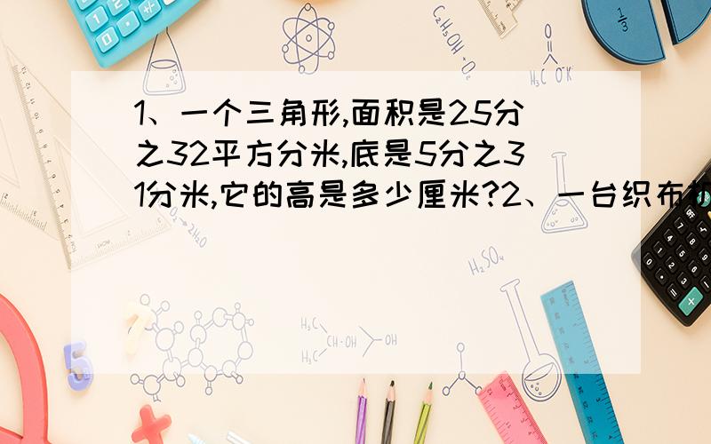 1、一个三角形,面积是25分之32平方分米,底是5分之31分米,它的高是多少厘米?2、一台织布机3小时织布5分之33米,5台同样的织布机8分之7小时织布多少米?