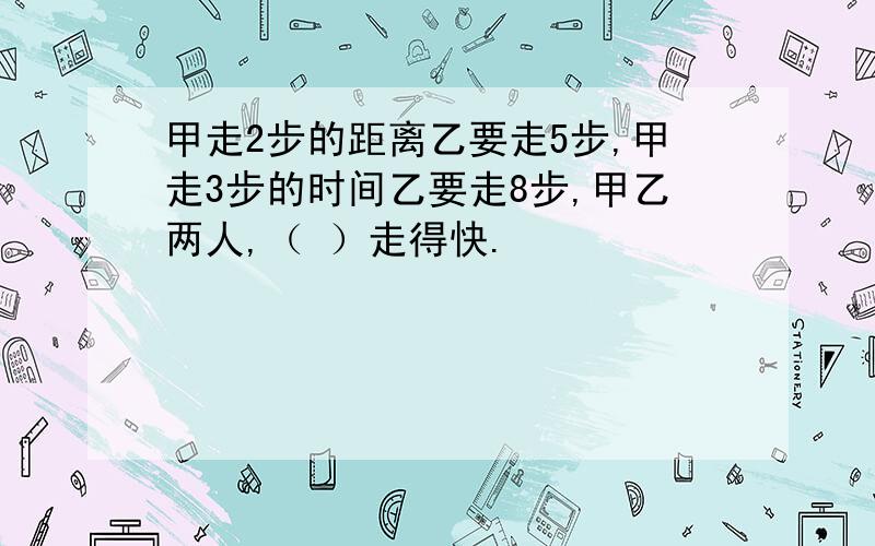 甲走2步的距离乙要走5步,甲走3步的时间乙要走8步,甲乙两人,（ ）走得快.