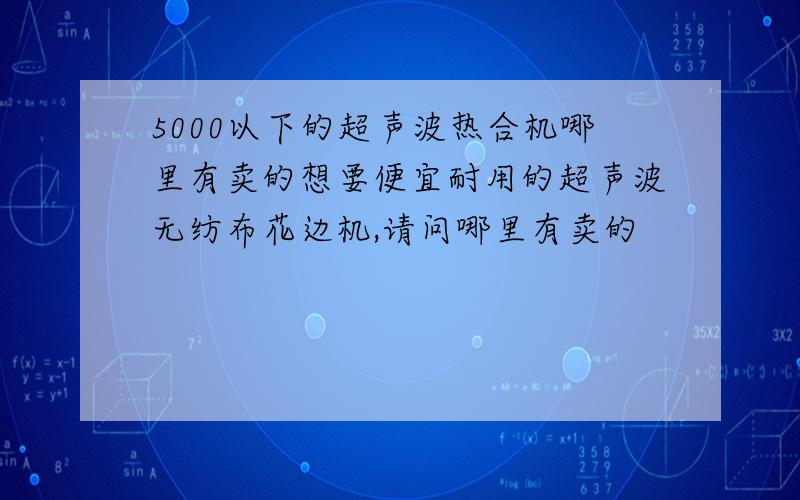 5000以下的超声波热合机哪里有卖的想要便宜耐用的超声波无纺布花边机,请问哪里有卖的