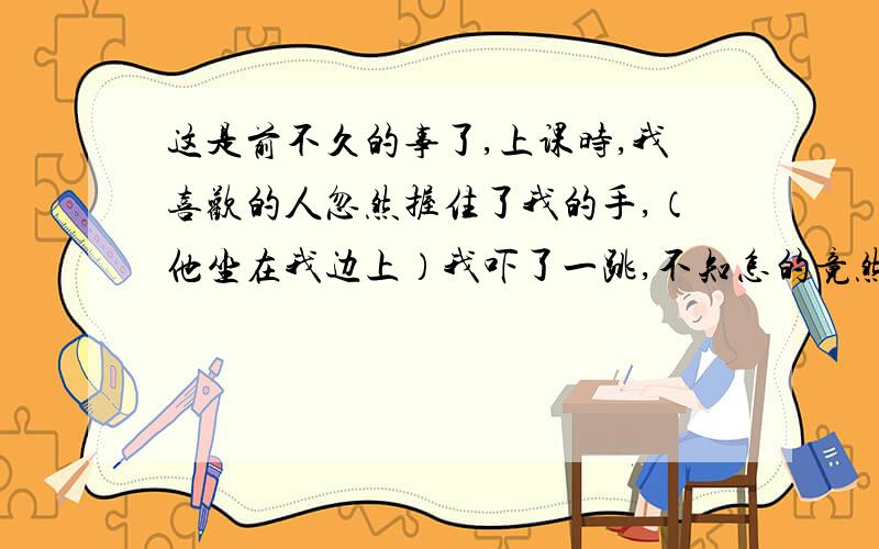 这是前不久的事了,上课时,我喜欢的人忽然握住了我的手,（他坐在我边上）我吓了一跳,不知怎的竟然挣脱了,后来都装作什么事都没有.那天下午,他又发短信给我说对不起,不该碰我的手.令我