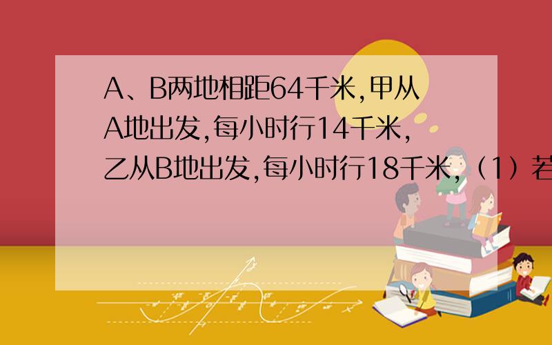 A、B两地相距64千米,甲从A地出发,每小时行14千米,乙从B地出发,每小时行18千米,（1）若两人同时出发相A、B两地相距64千米，甲从A地出发，每小时行14千米，乙从B地出发，每小时行18千米，（1