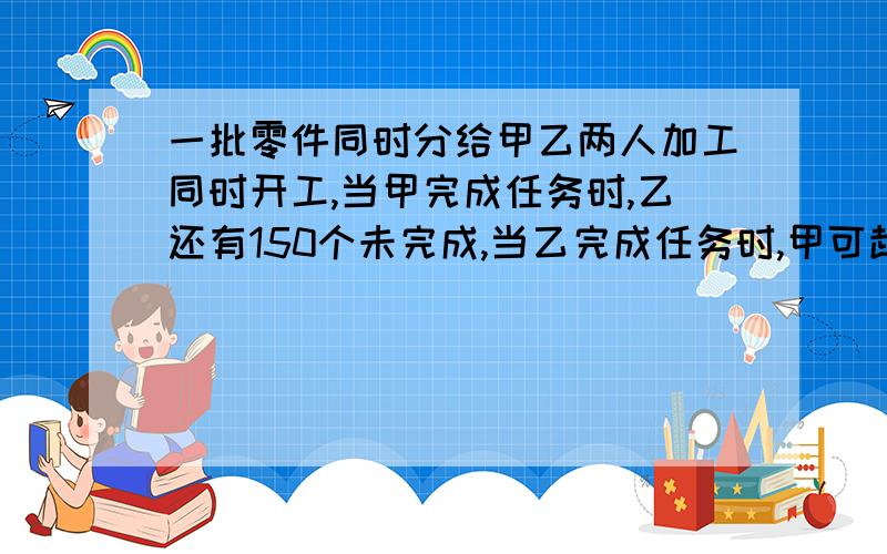 一批零件同时分给甲乙两人加工同时开工,当甲完成任务时,乙还有150个未完成,当乙完成任务时,甲可超额完成250个,这批零件有多少个