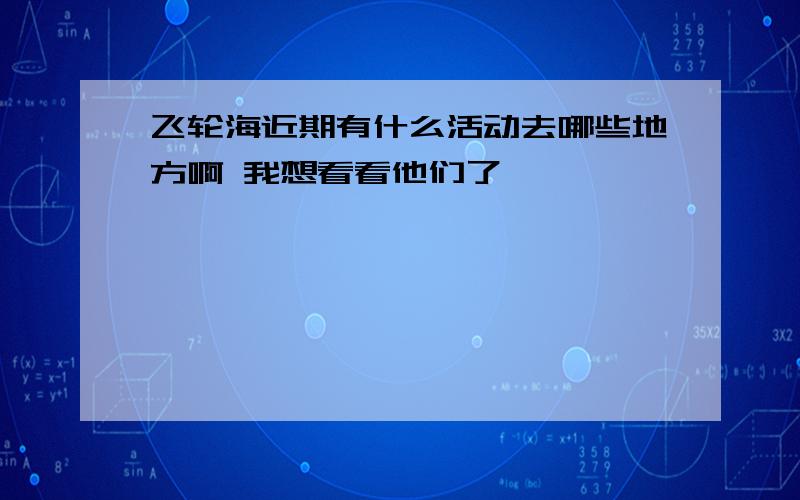 飞轮海近期有什么活动去哪些地方啊 我想看看他们了