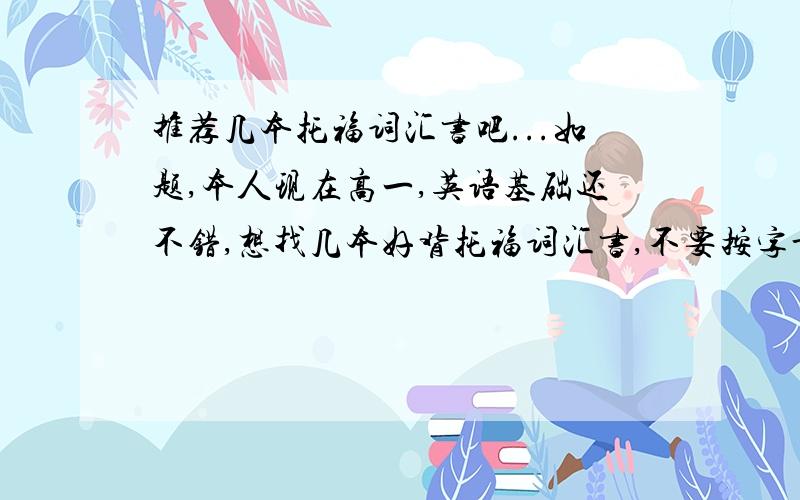 推荐几本托福词汇书吧...如题,本人现在高一,英语基础还不错,想找几本好背托福词汇书,不要按字母顺序列的,这种的我有,而且不太好背...PS 词汇量不要太少.我还有3个月的时间.再推荐几本托