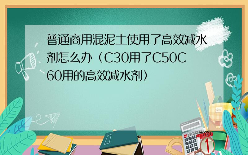 普通商用混泥土使用了高效减水剂怎么办（C30用了C50C60用的高效减水剂）