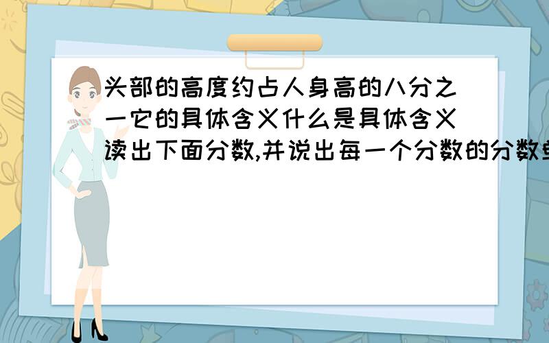 头部的高度约占人身高的八分之一它的具体含义什么是具体含义读出下面分数,并说出每一个分数的分数单位?6/1 2/7 15/4 11/18 100/7