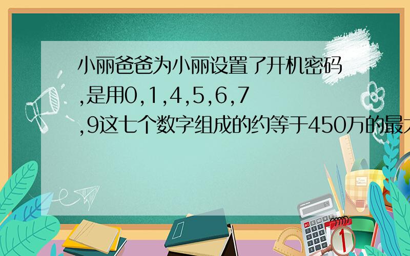 小丽爸爸为小丽设置了开机密码,是用0,1,4,5,6,7,9这七个数字组成的约等于450万的最大七位数,这个密码是什么?