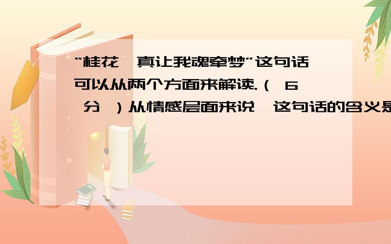 “桂花,真让我魂牵梦”这句话可以从两个方面来解读.（ 6 分 ）从情感层面来说,这句话的含义是：____________________________________.从行文层面来说,这句话的作用是：____________________________________.