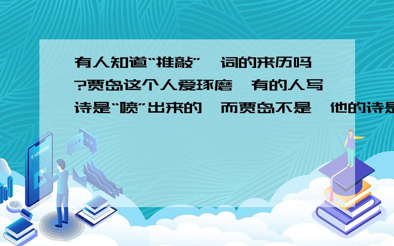 有人知道“推敲”一词的来历吗?贾岛这个人爱琢磨,有的人写诗是“喷”出来的,而贾岛不是,他的诗是“磨”出来的.有一次,贾岛在琢磨“僧推月下门”还是“僧敲月下门”的时候,冲撞了韩愈