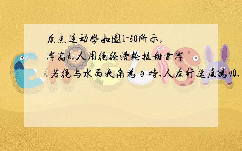 质点运动学如图1-50所示,岸高h,人用绳经滑轮拉船靠岸.若绳与水面夹角为θ时,人左行速度为v0,加速度为a0（均未必是常量）,试求此时船的左行速度v和加速度a.