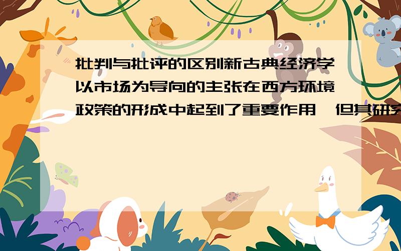 批判与批评的区别新古典经济学以市场为导向的主张在西方环境政策的形成中起到了重要作用,但其研究方法也受到广泛的（ ）.有人认为,完全市场化的环境政策其结果会适得其反,由人类活